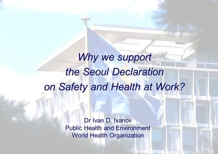 Why we support the Seoul Declaration on Safety and Health at Work? Dr Ivan D. Ivanov Public Health and Environment World Health Organization.