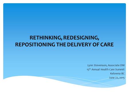 RETHINKING, REDESIGNING, REPOSITIONING THE DELIVERY OF CARE Lynn Stevenson, Associate DM 15 th Annual Health Care Summit Kelowna BC June 22, 2015.