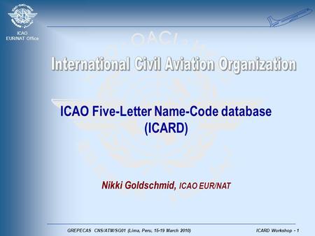 ICAO EUR/NAT Office GREPECAS CNS/ATM/SG01 (Lima, Peru, 15-19 March 2010)ICARD Workshop - 1 ICAO Five-Letter Name-Code database (ICARD) Nikki Goldschmid,