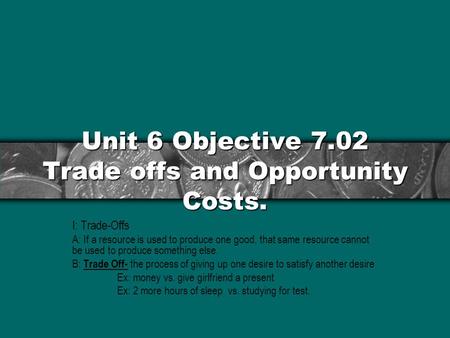 Unit 6 Objective 7.02 Trade offs and Opportunity Costs. I: Trade-Offs A: If a resource is used to produce one good, that same resource cannot be used to.