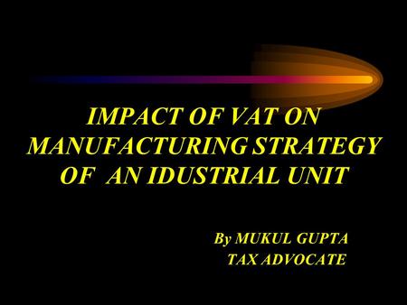 IMPACT OF VAT ON MANUFACTURING STRATEGY OF AN IDUSTRIAL UNIT By MUKUL GUPTA TAX ADVOCATE.