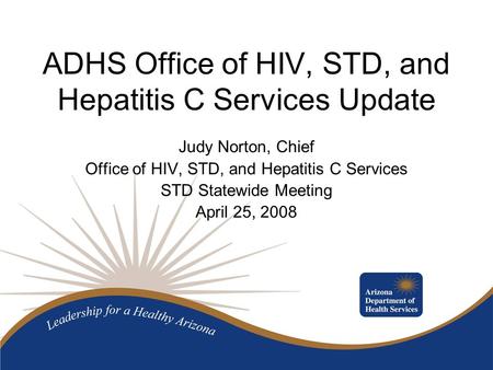 ADHS Office of HIV, STD, and Hepatitis C Services Update Judy Norton, Chief Office of HIV, STD, and Hepatitis C Services STD Statewide Meeting April 25,