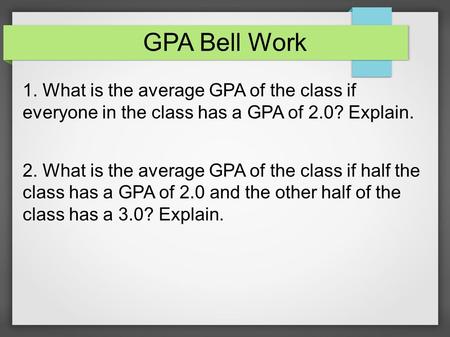 GPA Bell Work 1. What is the average GPA of the class if everyone in the class has a GPA of 2.0? Explain. 2. What is the average GPA of the class if half.