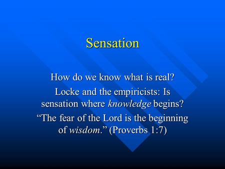 Sensation How do we know what is real? Locke and the empiricists: Is sensation where knowledge begins? “The fear of the Lord is the beginning of wisdom.”