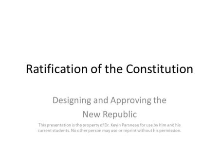 Ratification of the Constitution Designing and Approving the New Republic This presentation is the property of Dr. Kevin Parsneau for use by him and his.