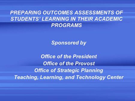 PREPARING OUTCOMES ASSESSMENTS OF STUDENTS’ LEARNING IN THEIR ACADEMIC PROGRAMS Sponsored by Office of the President Office of the Provost Office of Strategic.