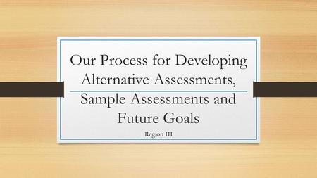 Our Process for Developing Alternative Assessments, Sample Assessments and Future Goals Region III.