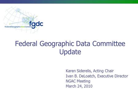 Federal Geographic Data Committee Update Karen Siderelis, Acting Chair Ivan B. DeLoatch, Executive Director NGAC Meeting March 24, 2010.