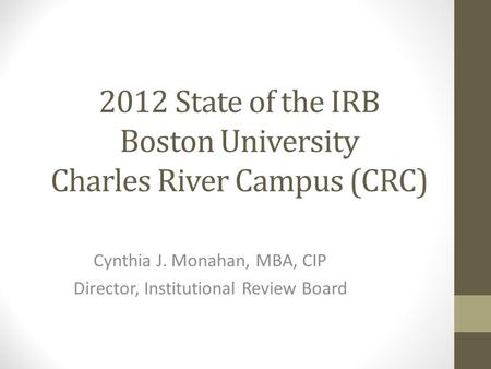 2012 State of the IRB Boston University Charles River Campus (CRC) Cynthia J. Monahan, MBA, CIP Director, Institutional Review Board.