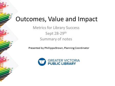 Outcomes, Value and Impact Metrics for Library Success Sept 28-29 th Summary of notes Presented by Phillippa Brown, Planning Coordinator.