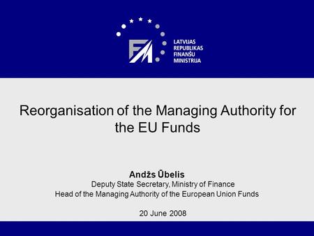 1 Reorganisation of the Managing Authority for the EU Funds Andžs Ūbelis Deputy State Secretary, Ministry of Finance Head of the Managing Authority of.