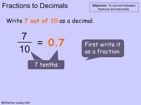 Fractions to Decimals Objective: To convert between fractions and Lesley Hall Write 7 out of 10 as a decimal. First write it as a fraction.