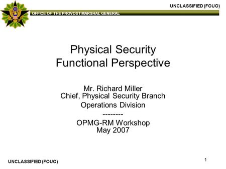 UNCLASSIFIED (FOUO) OFFICE OF THE PROVOST MARSHAL GENERAL UNCLASSIFIED (FOUO) 1 Physical Security Functional Perspective Mr. Richard Miller Chief, Physical.