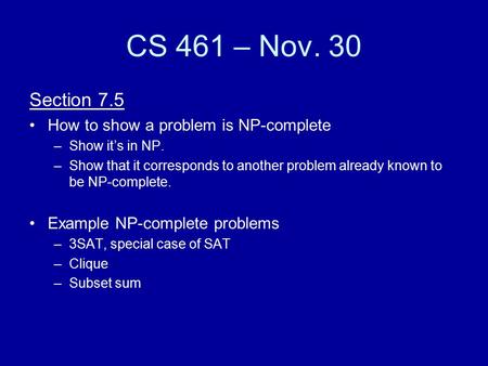 CS 461 – Nov. 30 Section 7.5 How to show a problem is NP-complete –Show it’s in NP. –Show that it corresponds to another problem already known to be NP-complete.