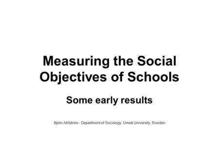 Measuring the Social Objectives of Schools Some early results Björn Ahlström - Department of Sociology, Umeå University, Sweden.