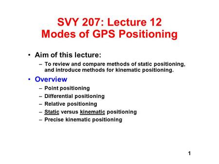 1 SVY 207: Lecture 12 Modes of GPS Positioning Aim of this lecture: –To review and compare methods of static positioning, and introduce methods for kinematic.