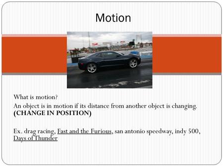 What is motion? An object is in motion if its distance from another object is changing. (CHANGE IN POSITION) Ex. drag racing, Fast and the Furious, san.