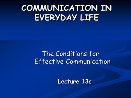 COMMUNICATION IN EVERYDAY LIFE The Conditions for Effective Communication Lecture 13c.