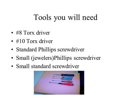 Tools you will need #8 Torx driver #10 Torx driver Standard Phillips screwdriver Small (jewelers)Phillips screwdriver Small standard screwdriver.