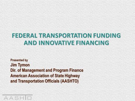 1 FEDERAL TRANSPORTATION FUNDING AND INNOVATIVE FINANCING Presented by Jim Tymon Dir. of Management and Program Finance American Association of State Highway.