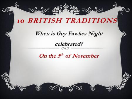 10 BRITISH TRADITIONS When is Guy Fawkes Night celebrated? On the 5 th of November.