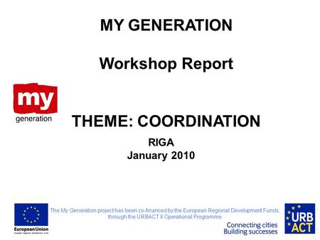 RIGA January 2010 MY GENERATION Workshop Report THEME: COORDINATION The My Generation project has been co-financed by the European Regional Development.