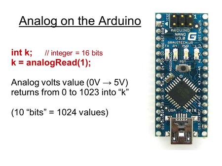 Analog on the Arduino int k; // integer = 16 bits k = analogRead(1); Analog volts value (0V → 5V) returns from 0 to 1023 into “k” (10 “bits” = 1024 values)