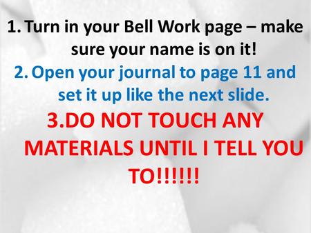 1.Turn in your Bell Work page – make sure your name is on it! 2.Open your journal to page 11 and set it up like the next slide. 3.DO NOT TOUCH ANY MATERIALS.