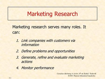 Canadian Marketing in Action, 6 th ed. Keith J. Tuckwell ©2004 Pearson Education Canada Inc. 3-1 Marketing Research Marketing research serves many roles.