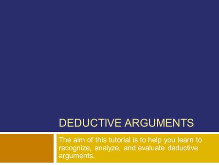 DEDUCTIVE ARGUMENTS The aim of this tutorial is to help you learn to recognize, analyze, and evaluate deductive arguments.