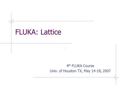 FLUKA: Lattice 4 th FLUKA Course Univ. of Houston TX, May 14-18, 2007.