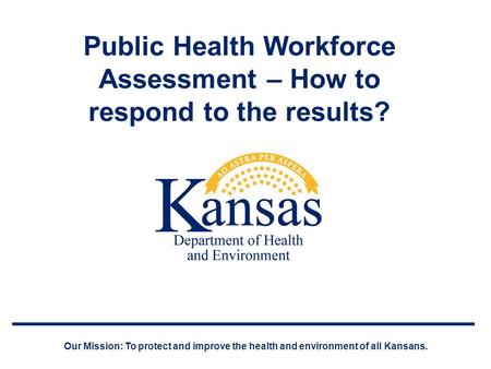 Public Health Workforce Assessment – How to respond to the results? Our Mission: To protect and improve the health and environment of all Kansans.