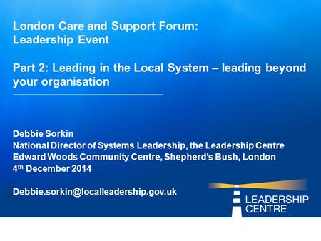 London Care and Support Forum: Leadership Event Part 2: Leading in the Local System – leading beyond your organisation Debbie Sorkin National Director.