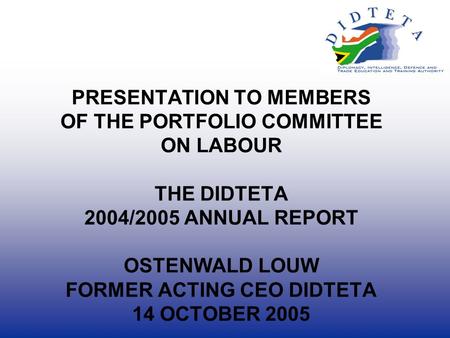 PRESENTATION TO MEMBERS OF THE PORTFOLIO COMMITTEE ON LABOUR THE DIDTETA 2004/2005 ANNUAL REPORT OSTENWALD LOUW FORMER ACTING CEO DIDTETA 14 OCTOBER 2005.