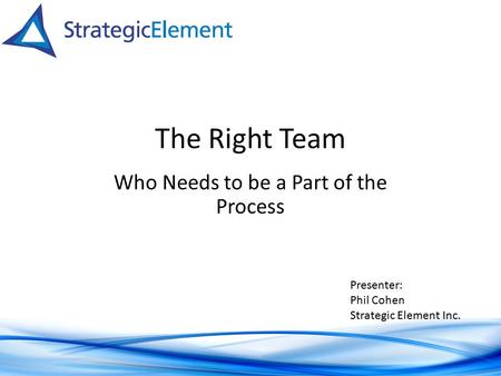 The Right Team Who Needs to be a Part of the Process Presenter: Phil Cohen Strategic Element Inc.