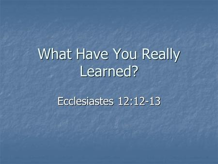 What Have You Really Learned? Ecclesiastes 12:12-13.