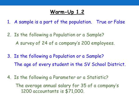 Warm-Up 1.2 1.A sample is a part of the population. True or False 2.Is the following a Population or a Sample? A survey of 24 of a company’s 200 employees.