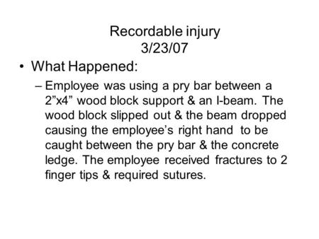 Recordable injury 3/23/07 What Happened: –Employee was using a pry bar between a 2”x4” wood block support & an I-beam. The wood block slipped out & the.