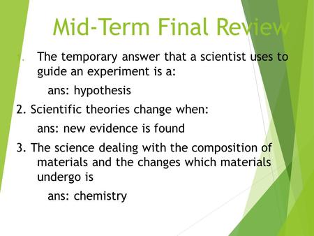 Mid-Term Final Review The temporary answer that a scientist uses to guide an experiment is a: ans: hypothesis 2. Scientific theories change when: ans: