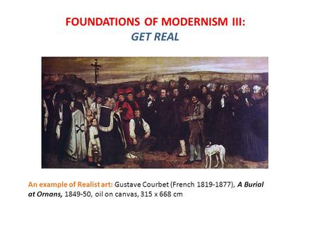 FOUNDATIONS OF MODERNISM III: GET REAL An example of Realist art: Gustave Courbet (French 1819-1877), A Burial at Ornans, 1849-50, oil on canvas, 315 x.