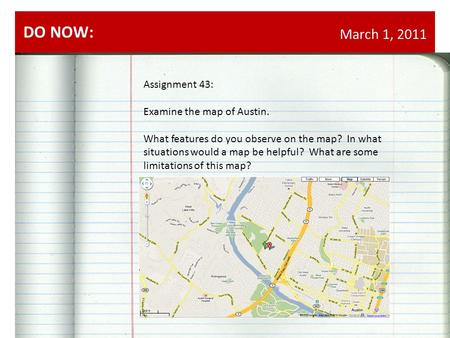 March 1, 2011 DO NOW: Assignment 43: Examine the map of Austin. What features do you observe on the map? In what situations would a map be helpful? What.