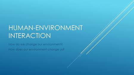 HUMAN-ENVIRONMENT INTERACTION How do we change our environment? How does our environment change us?