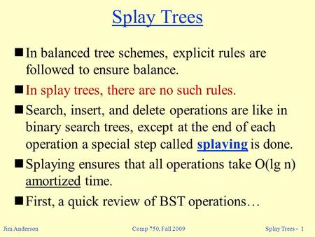 Jim Anderson Comp 750, Fall 2009 Splay Trees - 1 Splay Trees In balanced tree schemes, explicit rules are followed to ensure balance. In splay trees, there.