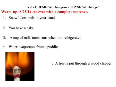 Is it a CHEMICAL change or a PHYSICAL change? 1.Snowflakes melt in your hand. 2. You bake a cake. 3. A cup of milk turns sour when not refrigerated. 4.