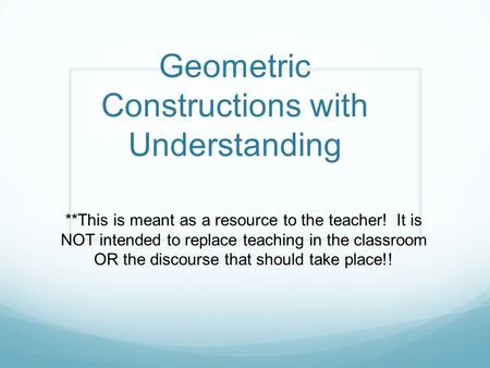 Geometric Constructions with Understanding **This is meant as a resource to the teacher! It is NOT intended to replace teaching in the classroom OR the.