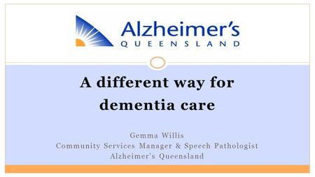 A different way for dementia care Gemma Willis Community Services Manager & Speech Pathologist Alzheimer’s Queensland.