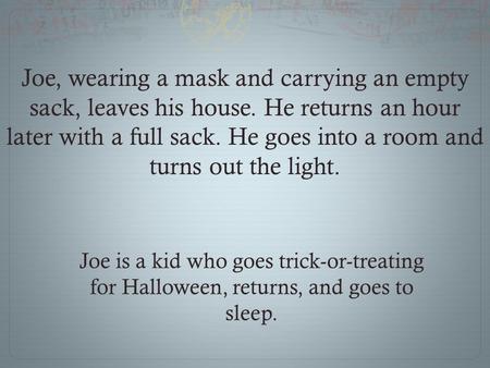 Joe, wearing a mask and carrying an empty sack, leaves his house. He returns an hour later with a full sack. He goes into a room and turns out the light.