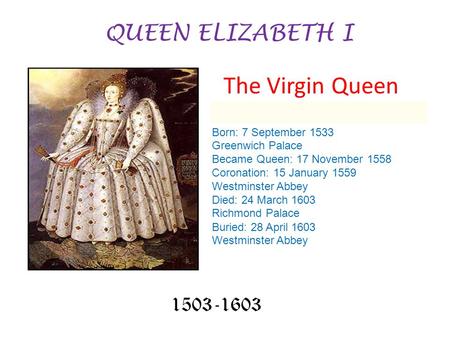 QUEEN ELIZABETH I 1503-1603 Born: 7 September 1533 Greenwich Palace Became Queen: 17 November 1558 Coronation: 15 January 1559 Westminster Abbey Died: