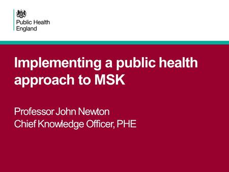 Implementing a public health approach to MSK Professor John Newton Chief Knowledge Officer, PHE.