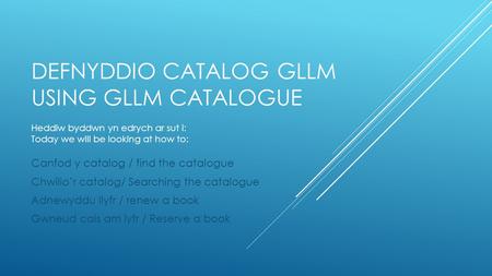 DEFNYDDIO CATALOG GLLM USING GLLM CATALOGUE Canfod y catalog / find the catalogue Chwilio’r catalog/ Searching the catalogue Adnewyddu llyfr / renew a.